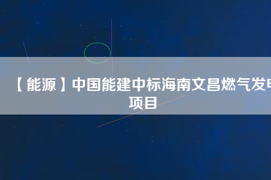 【能源】中國能建中標海南文昌燃氣發電項目