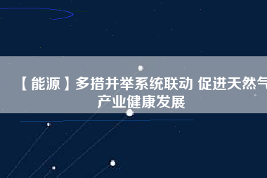 【能源】多措并舉系統聯動 促進天然氣產業健康發展