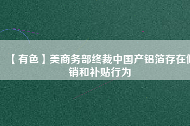 【有色】美商務部終裁中國產鋁箔存在傾銷和補貼行為