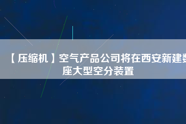 【壓縮機】空氣產品公司將在西安新建數座大型空分裝置