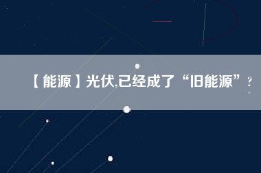 【能源】光伏,已經成了“舊能源”?