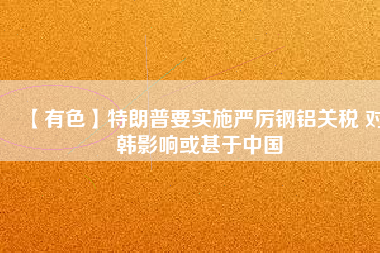 【有色】特朗普要實施嚴厲鋼鋁關稅 對韓影響或甚于中國