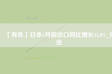 【有色】日本1月銅出口同比增長45.0%_行業