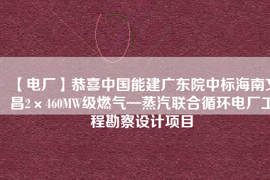 【電廠】恭喜中國能建廣東院中標海南文昌2×460MW級燃氣—蒸汽聯合循環電廠工程勘察設計項目