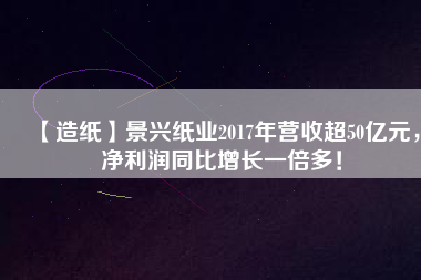 【造紙】景興紙業2017年營收超50億元，凈利潤同比增長一倍多！