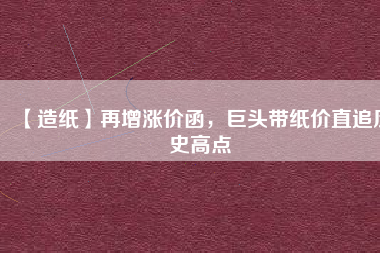 【造紙】再增漲價函，巨頭帶紙價直追歷史高點