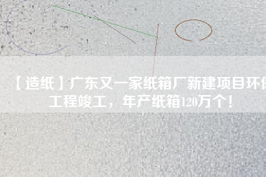 【造紙】廣東又一家紙箱廠新建項目環保工程竣工，年產紙箱120萬個！