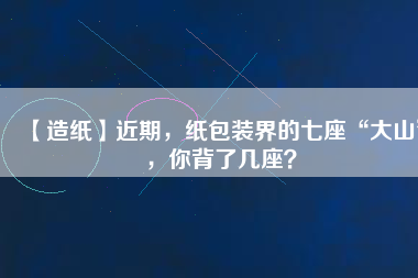 【造紙】近期，紙包裝界的七座“大山”，你背了幾座？