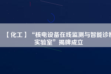 【化工】“核電設備在線監測與智能診斷實驗室”揭牌成立