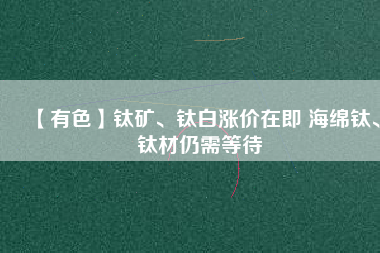 【有色】鈦礦、鈦白漲價在即 海綿鈦、鈦材仍需等待