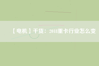 【電機】干貨：2018重卡行業怎么變
          