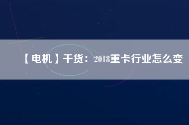 【電機】干貨：2018重卡行業怎么變
          