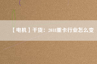 【電機】干貨：2018重卡行業怎么變
          