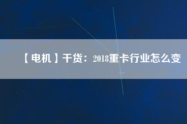 【電機】干貨：2018重卡行業怎么變
          