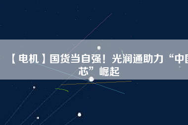 【電機】國貨當自強！光潤通助力“中國芯”崛起
          