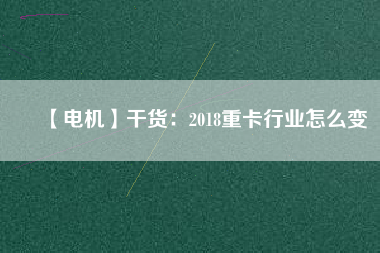 【電機】干貨：2018重卡行業怎么變
          