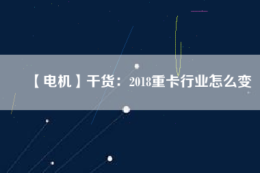 【電機】干貨：2018重卡行業怎么變
          