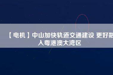 【電機】中山加快軌道交通建設 更好融入粵港澳大灣區
          