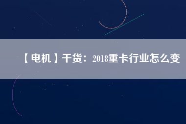 【電機】干貨：2018重卡行業怎么變
          