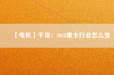 【電機】干貨：2018重卡行業怎么變
          