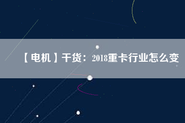 【電機】干貨：2018重卡行業怎么變
          