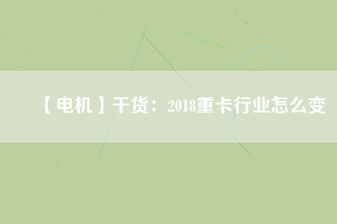 【電機】干貨：2018重卡行業怎么變
          