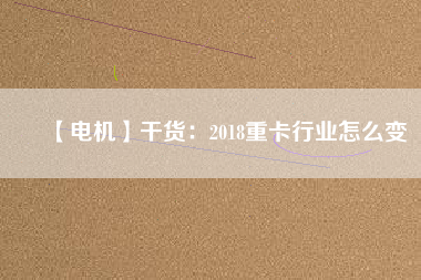 【電機】干貨：2018重卡行業怎么變
          