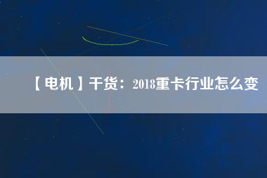 【電機】干貨：2018重卡行業怎么變
          