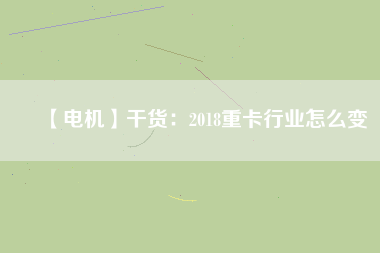 【電機】干貨：2018重卡行業怎么變
          