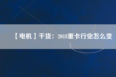 【電機】干貨：2018重卡行業怎么變
          