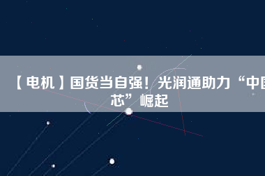 【電機】國貨當自強！光潤通助力“中國芯”崛起
          